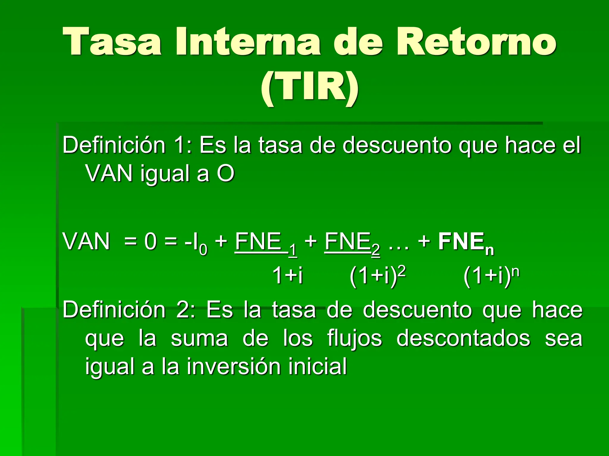 Tasa Interna de Retorno
(TIR)
Definición 1: Es la tasa de descuento que hace el
VAN igual a O
VAN = 0 = -I0 + FNE 1 + FNE2 … + FNEn
1+i (1+i)2 (1+i)n
Definición 2: Es la tasa de descuento que hace
que la suma de los flujos descontados sea
igual a la inversión inicial
 