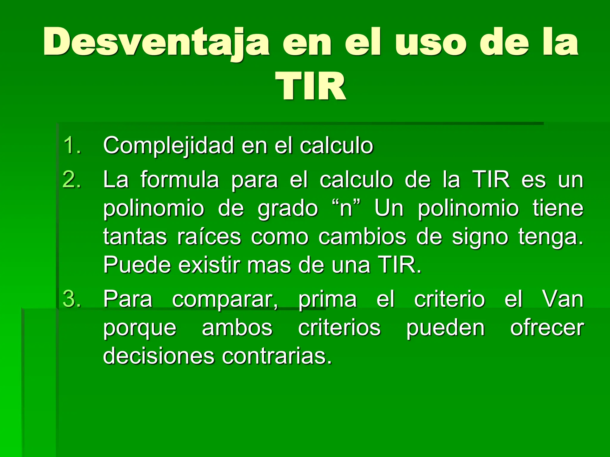 Desventaja en el uso de la
TIR
1. Complejidad en el calculo
2. La formula para el calculo de la TIR es un
polinomio de grado “n” Un polinomio tiene
tantas raíces como cambios de signo tenga.
Puede existir mas de una TIR.
3. Para comparar, prima el criterio el Van
porque ambos criterios pueden ofrecer
decisiones contrarias.
 
