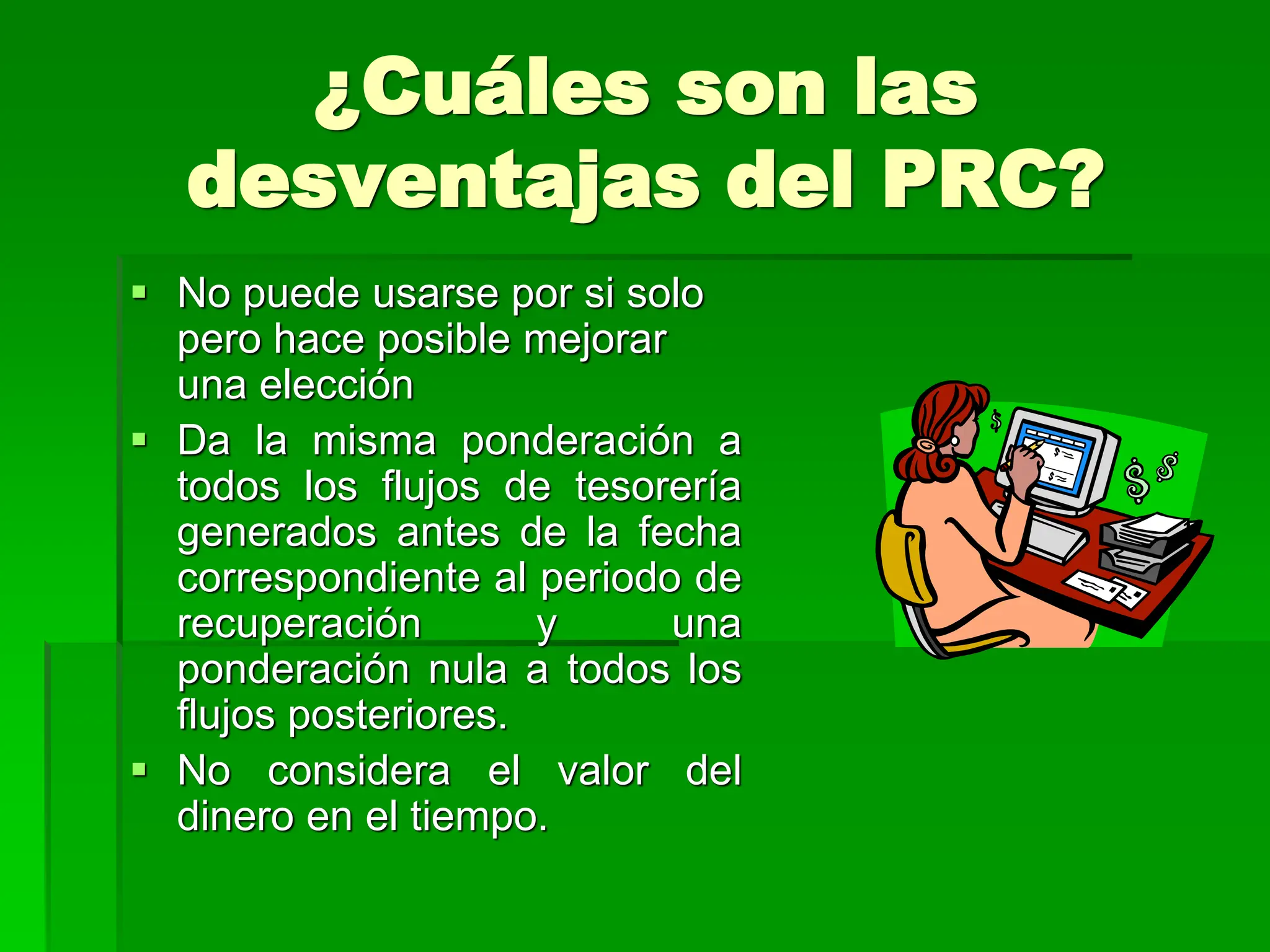 ¿Cuáles son las
desventajas del PRC?
 No puede usarse por si solo
pero hace posible mejorar
una elección
 Da la misma ponderación a
todos los flujos de tesorería
generados antes de la fecha
correspondiente al periodo de
recuperación y una
ponderación nula a todos los
flujos posteriores.
 No considera el valor del
dinero en el tiempo.
 