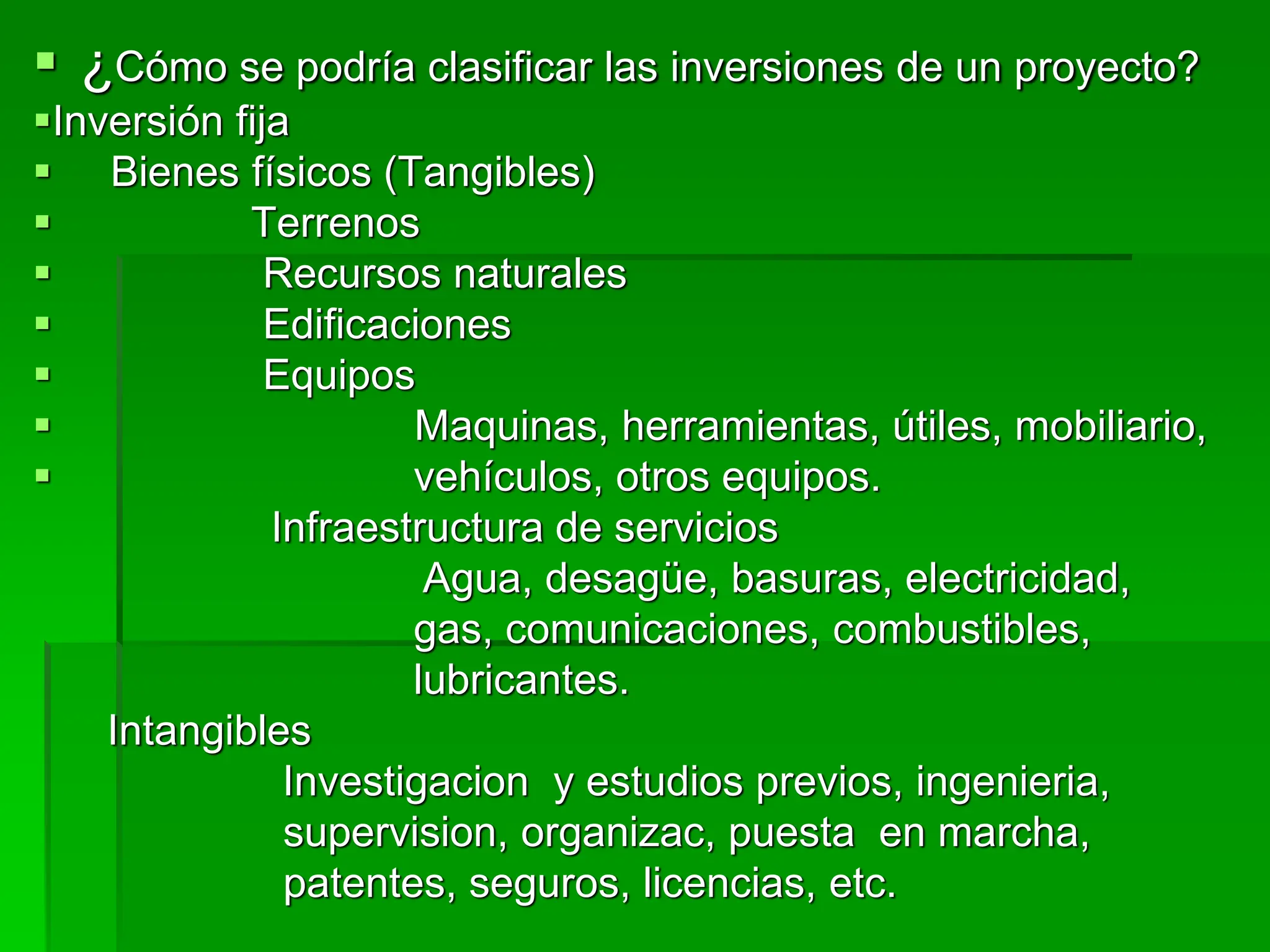  ¿Cómo se podría clasificar las inversiones de un proyecto?
Inversión fija
 Bienes físicos (Tangibles)
 Terrenos
 Recursos naturales
 Edificaciones
 Equipos
 Maquinas, herramientas, útiles, mobiliario,
 vehículos, otros equipos.
Infraestructura de servicios
Agua, desagüe, basuras, electricidad,
gas, comunicaciones, combustibles,
lubricantes.
Intangibles
Investigacion y estudios previos, ingenieria,
supervision, organizac, puesta en marcha,
patentes, seguros, licencias, etc.
 