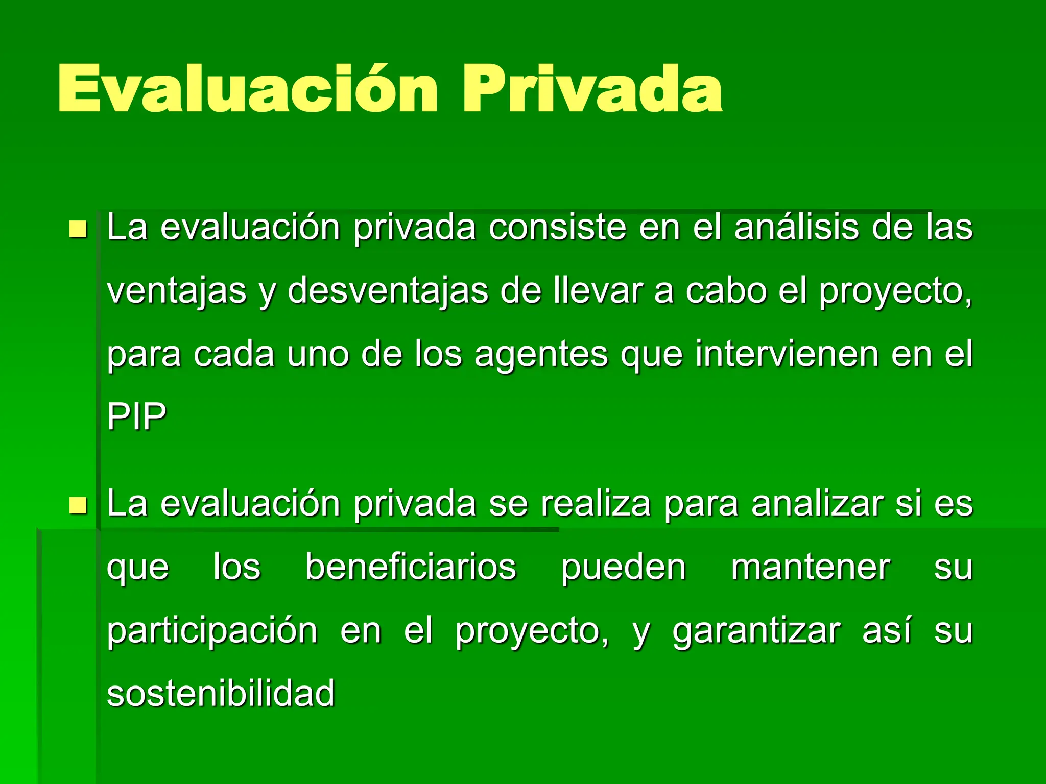  La evaluación privada consiste en el análisis de las
ventajas y desventajas de llevar a cabo el proyecto,
para cada uno de los agentes que intervienen en el
PIP
 La evaluación privada se realiza para analizar si es
que los beneficiarios pueden mantener su
participación en el proyecto, y garantizar así su
sostenibilidad
Evaluación Privada
 