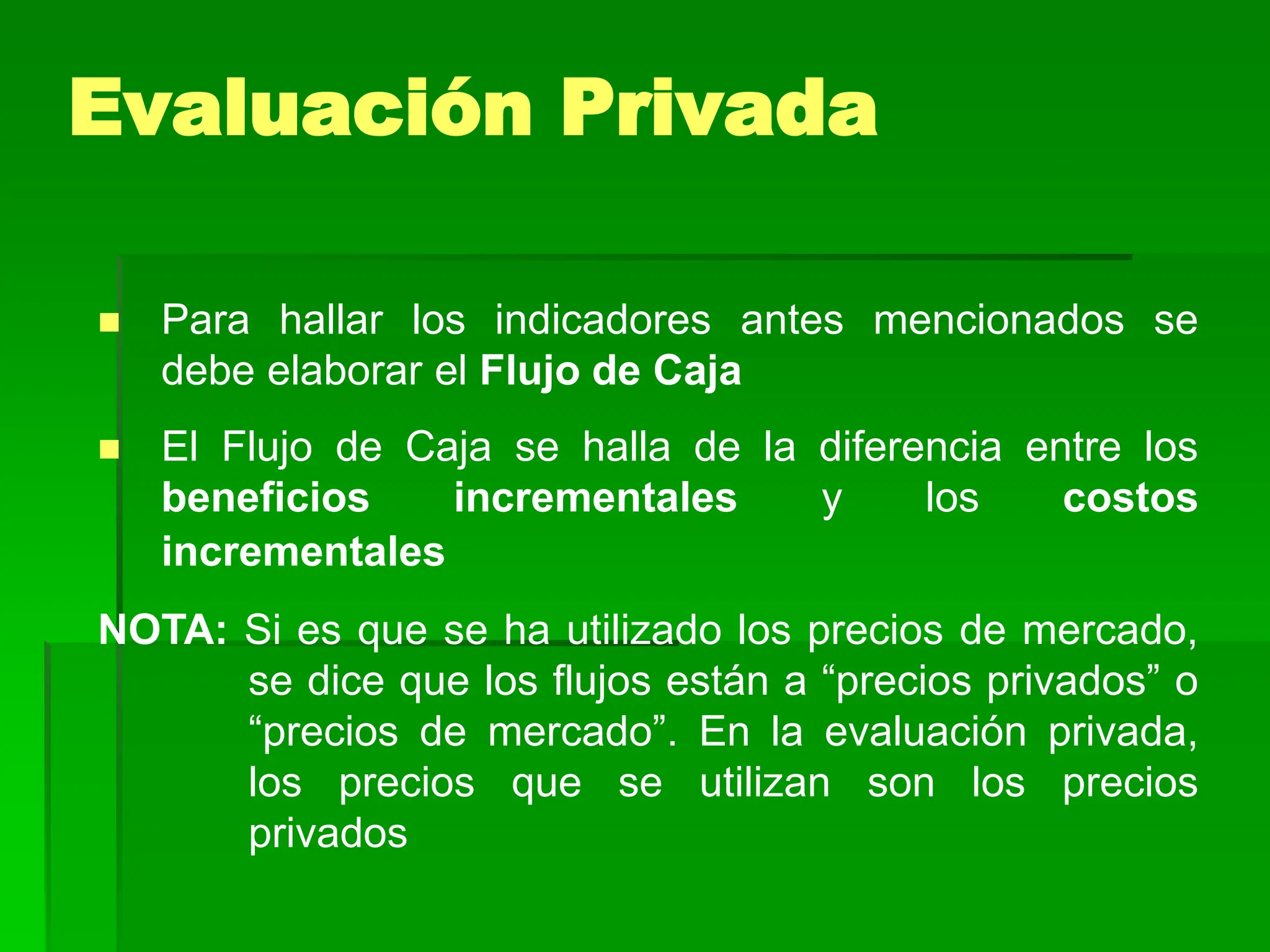  Para hallar los indicadores antes mencionados se
debe elaborar el Flujo de Caja
 El Flujo de Caja se halla de la diferencia entre los
beneficios incrementales y los costos
incrementales
NOTA: Si es que se ha utilizado los precios de mercado,
se dice que los flujos están a “precios privados” o
“precios de mercado”. En la evaluación privada,
los precios que se utilizan son los precios
privados
Evaluación Privada
 