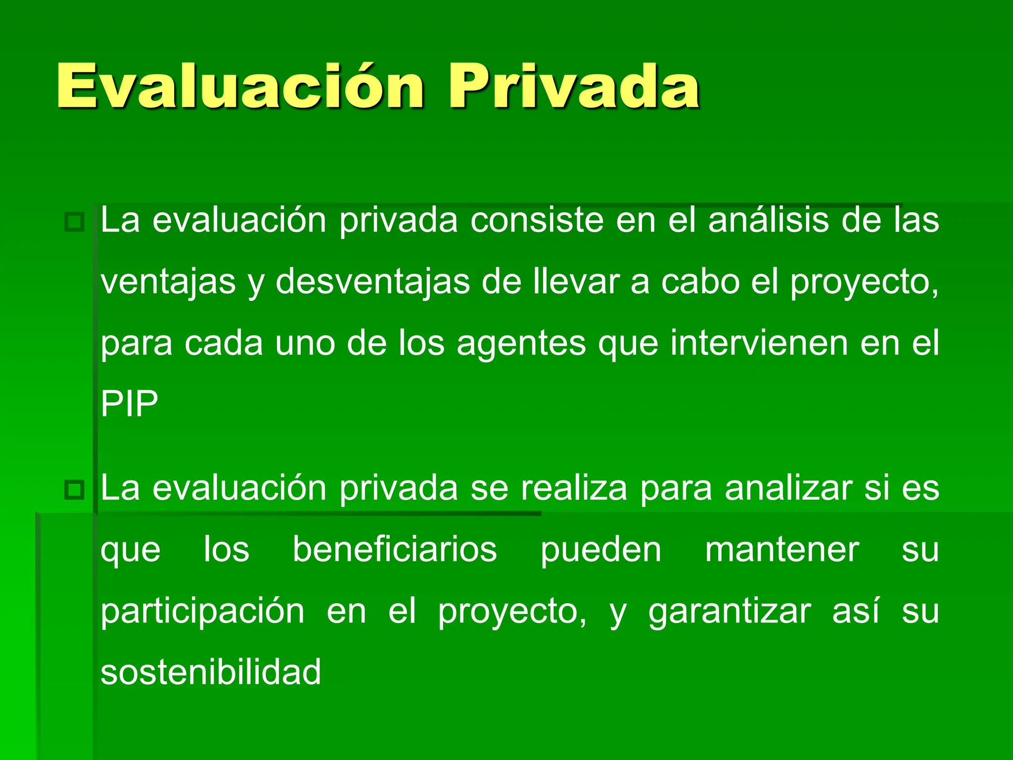  La evaluación privada consiste en el análisis de las
ventajas y desventajas de llevar a cabo el proyecto,
para cada uno de los agentes que intervienen en el
PIP
 La evaluación privada se realiza para analizar si es
que los beneficiarios pueden mantener su
participación en el proyecto, y garantizar así su
sostenibilidad
Evaluación Privada
 