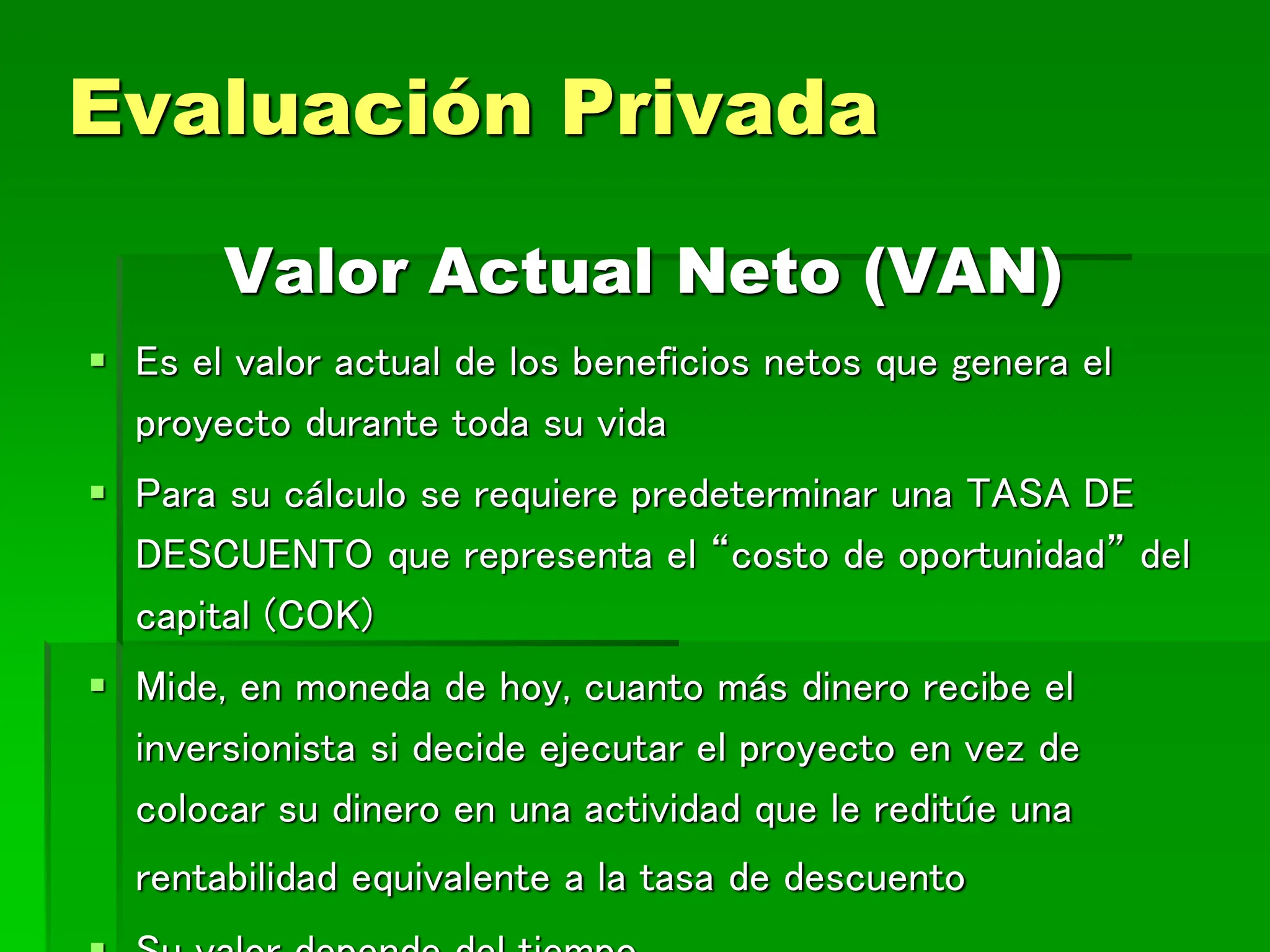 Valor Actual Neto (VAN)
 Es el valor actual de los beneficios netos que genera el
proyecto durante toda su vida
 Para su cálculo se requiere predeterminar una TASA DE
DESCUENTO que representa el “costo de oportunidad” del
capital (COK)
 Mide, en moneda de hoy, cuanto más dinero recibe el
inversionista si decide ejecutar el proyecto en vez de
colocar su dinero en una actividad que le reditúe una
rentabilidad equivalente a la tasa de descuento
Evaluación Privada
 