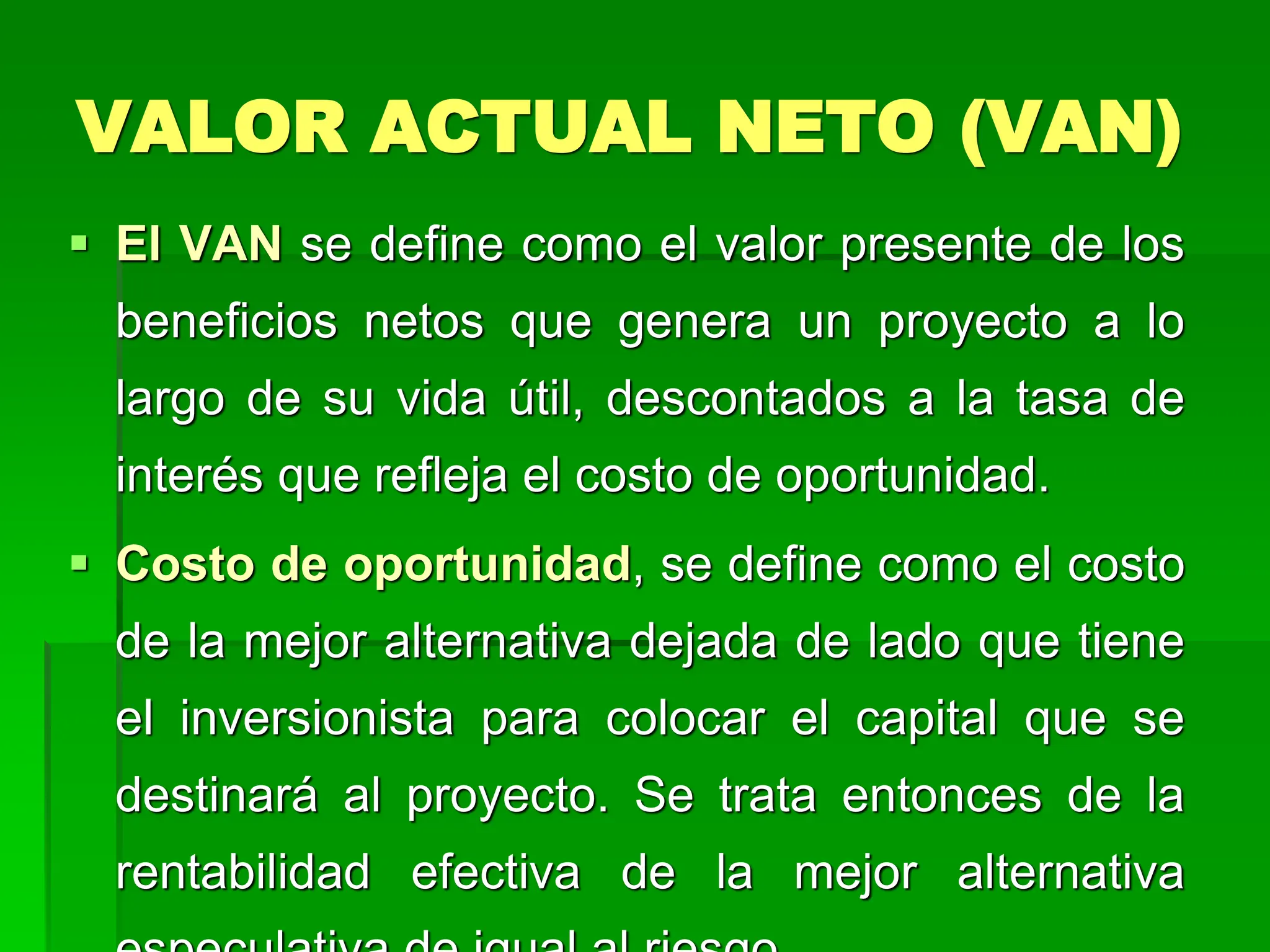 VALOR ACTUAL NETO (VAN)
 El VAN se define como el valor presente de los
beneficios netos que genera un proyecto a lo
largo de su vida útil, descontados a la tasa de
interés que refleja el costo de oportunidad.
 Costo de oportunidad, se define como el costo
de la mejor alternativa dejada de lado que tiene
el inversionista para colocar el capital que se
destinará al proyecto. Se trata entonces de la
rentabilidad efectiva de la mejor alternativa
 
