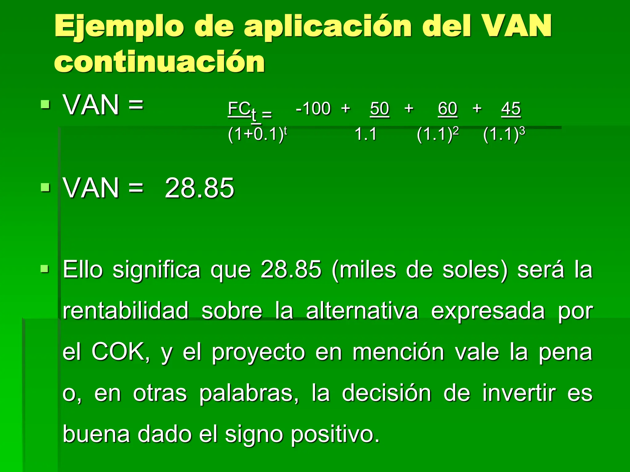 Ejemplo de aplicación del VAN
continuación
 VAN = FCt = -100 + 50 + 60 + 45
(1+0.1)t 1.1 (1.1)2 (1.1)3
 VAN = 28.85
 Ello significa que 28.85 (miles de soles) será la
rentabilidad sobre la alternativa expresada por
el COK, y el proyecto en mención vale la pena
o, en otras palabras, la decisión de invertir es
buena dado el signo positivo.
 