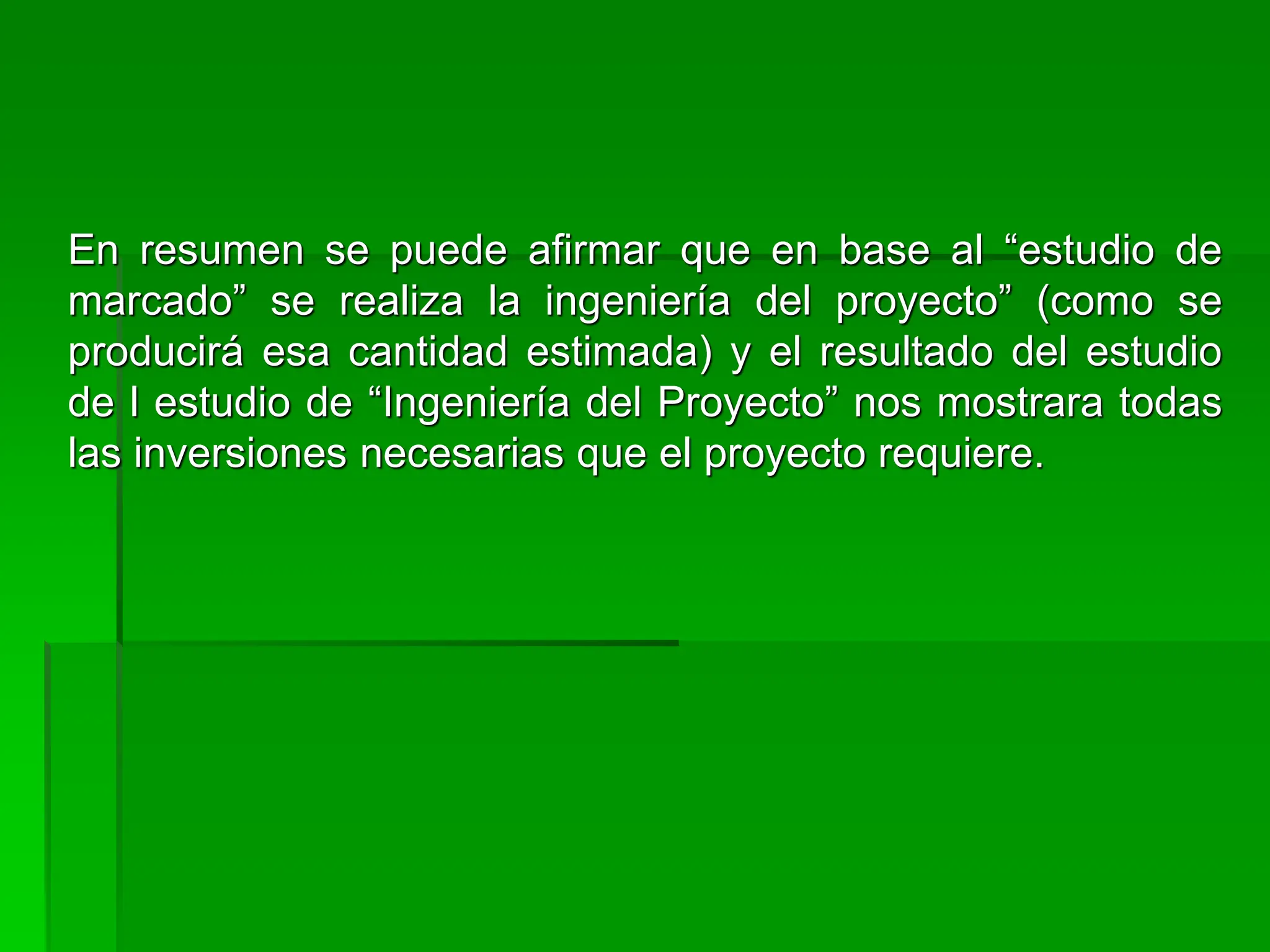 En resumen se puede afirmar que en base al “estudio de
marcado” se realiza la ingeniería del proyecto” (como se
producirá esa cantidad estimada) y el resultado del estudio
de l estudio de “Ingeniería del Proyecto” nos mostrara todas
las inversiones necesarias que el proyecto requiere.
 