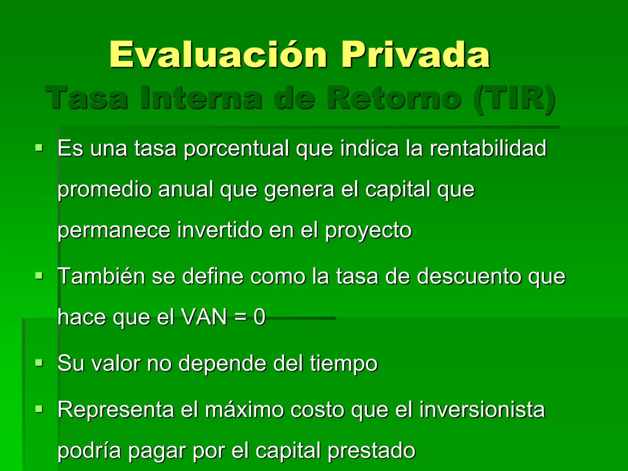 Tasa Interna de Retorno (TIR)
 Es una tasa porcentual que indica la rentabilidad
promedio anual que genera el capital que
permanece invertido en el proyecto
 También se define como la tasa de descuento que
hace que el VAN = 0
 Su valor no depende del tiempo
 Representa el máximo costo que el inversionista
podría pagar por el capital prestado
Evaluación Privada
 