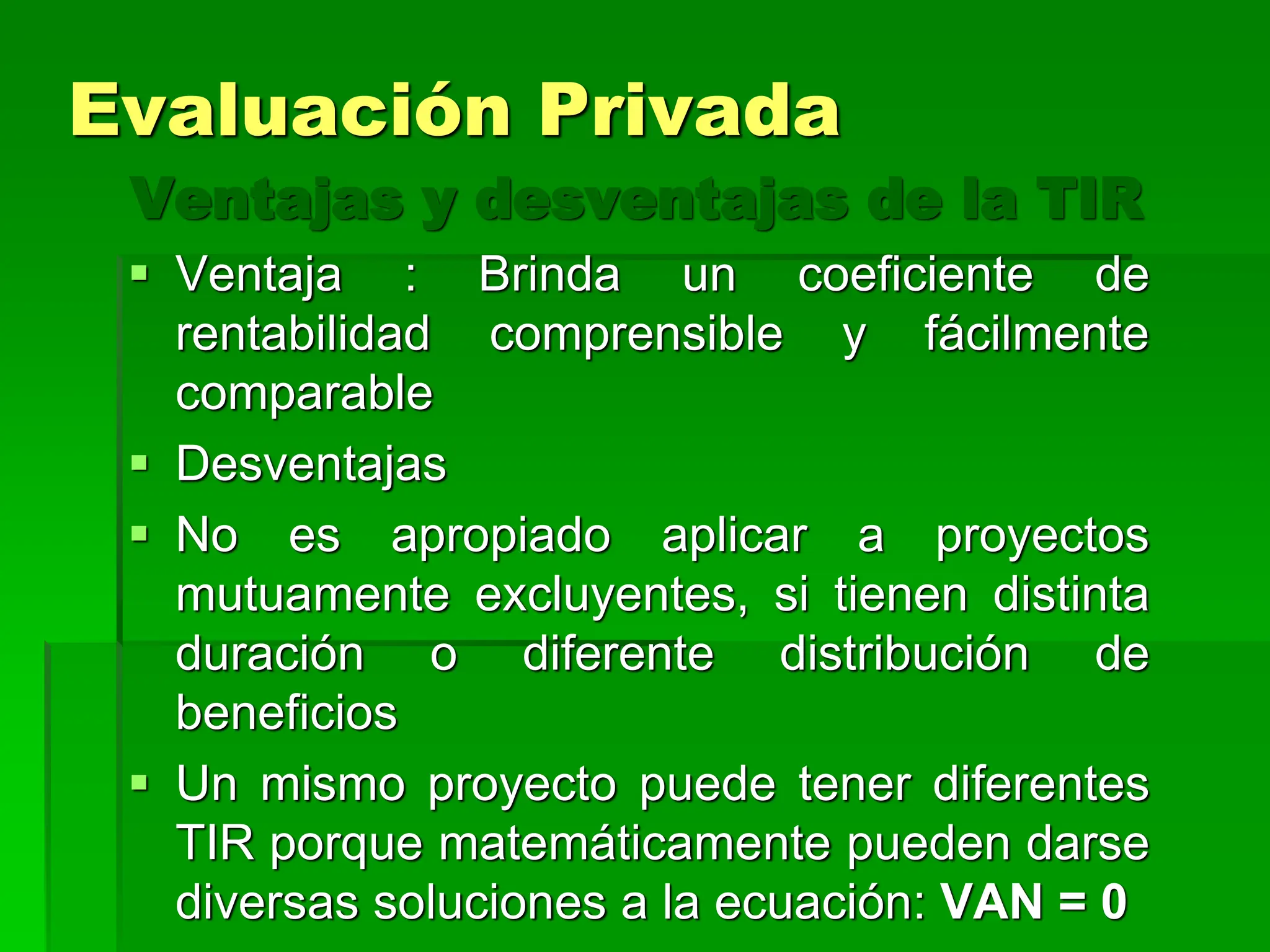 Ventajas y desventajas de la TIR
 Ventaja : Brinda un coeficiente de
rentabilidad comprensible y fácilmente
comparable
 Desventajas
 No es apropiado aplicar a proyectos
mutuamente excluyentes, si tienen distinta
duración o diferente distribución de
beneficios
 Un mismo proyecto puede tener diferentes
TIR porque matemáticamente pueden darse
diversas soluciones a la ecuación: VAN = 0
Evaluación Privada
 