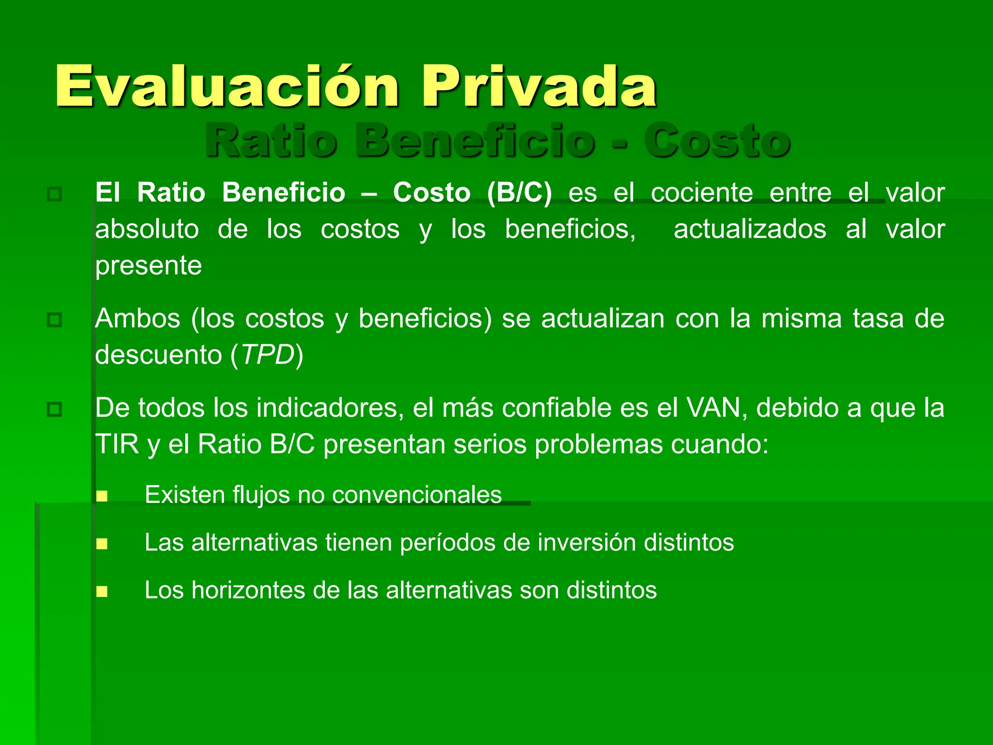 El Ratio Beneficio – Costo (B/C) es el cociente entre el valor
absoluto de los costos y los beneficios, actualizados al valor
presente
 Ambos (los costos y beneficios) se actualizan con la misma tasa de
descuento (TPD)
 De todos los indicadores, el más confiable es el VAN, debido a que la
TIR y el Ratio B/C presentan serios problemas cuando:
 Existen flujos no convencionales
 Las alternativas tienen períodos de inversión distintos
 Los horizontes de las alternativas son distintos
Ratio Beneficio - Costo
Evaluación Privada
 