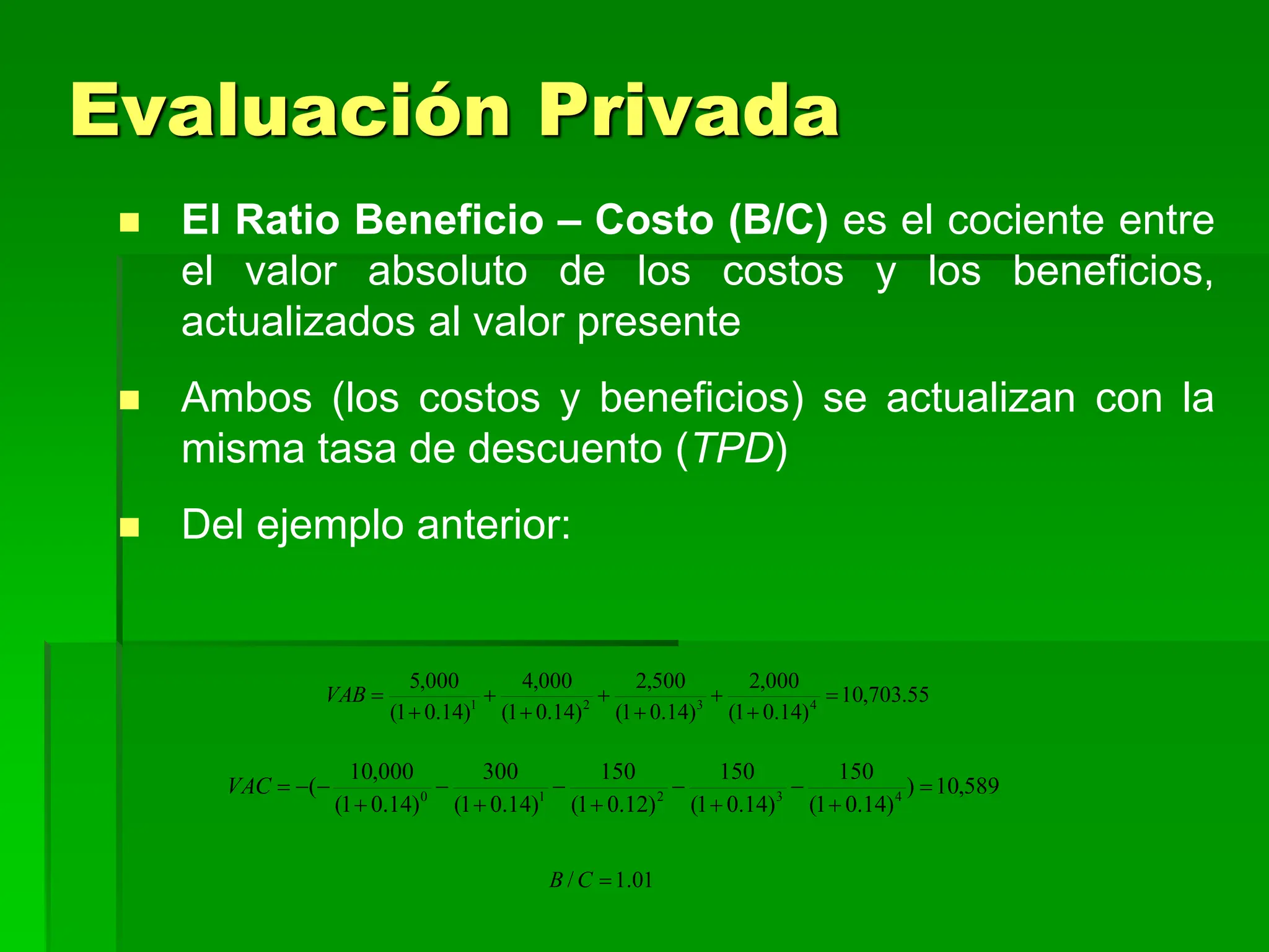  El Ratio Beneficio – Costo (B/C) es el cociente entre
el valor absoluto de los costos y los beneficios,
actualizados al valor presente
 Ambos (los costos y beneficios) se actualizan con la
misma tasa de descuento (TPD)
 Del ejemplo anterior:
589
,
10
)
)
14
.
0
1
(
150
)
14
.
0
1
(
150
)
12
.
0
1
(
150
)
14
.
0
1
(
300
)
14
.
0
1
(
000
,
10
( 4
3
2
1
0













VAC
55
.
703
,
10
)
14
.
0
1
(
000
,
2
)
14
.
0
1
(
500
,
2
)
14
.
0
1
(
000
,
4
)
14
.
0
1
(
000
,
5
4
3
2
1









VAB
01
.
1
/ 
C
B
Evaluación Privada
 