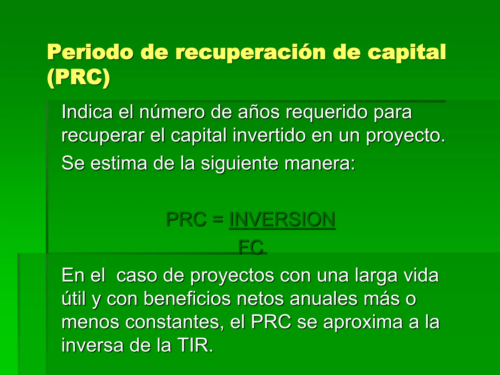 Periodo de recuperación de capital
(PRC)
Indica el número de años requerido para
recuperar el capital invertido en un proyecto.
Se estima de la siguiente manera:
PRC = INVERSION
FC
En el caso de proyectos con una larga vida
útil y con beneficios netos anuales más o
menos constantes, el PRC se aproxima a la
inversa de la TIR.
 