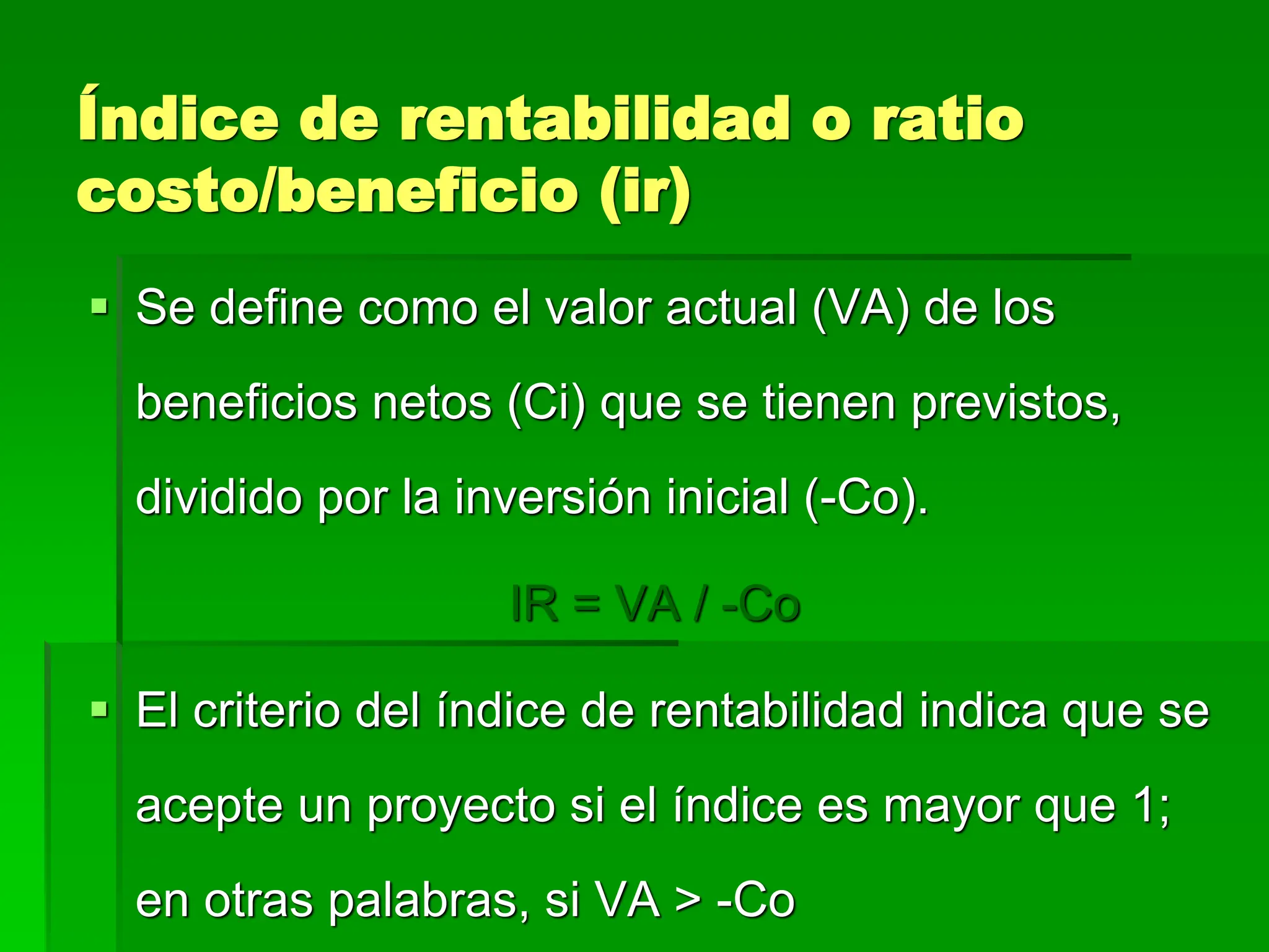 Índice de rentabilidad o ratio
costo/beneficio (ir)
 Se define como el valor actual (VA) de los
beneficios netos (Ci) que se tienen previstos,
dividido por la inversión inicial (-Co).
IR = VA / -Co
 El criterio del índice de rentabilidad indica que se
acepte un proyecto si el índice es mayor que 1;
en otras palabras, si VA > -Co
 