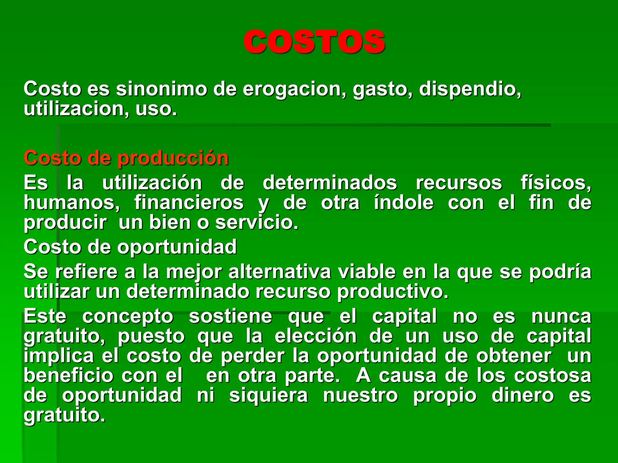 Costo es sinonimo de erogacion, gasto, dispendio,
utilizacion, uso.
Costo de producción
Es la utilización de determinados recursos físicos,
humanos, financieros y de otra índole con el fin de
producir un bien o servicio.
Costo de oportunidad
Se refiere a la mejor alternativa viable en la que se podría
utilizar un determinado recurso productivo.
Este concepto sostiene que el capital no es nunca
gratuito, puesto que la elección de un uso de capital
implica el costo de perder la oportunidad de obtener un
beneficio con el en otra parte. A causa de los costosa
de oportunidad ni siquiera nuestro propio dinero es
gratuito.
COSTOS
 