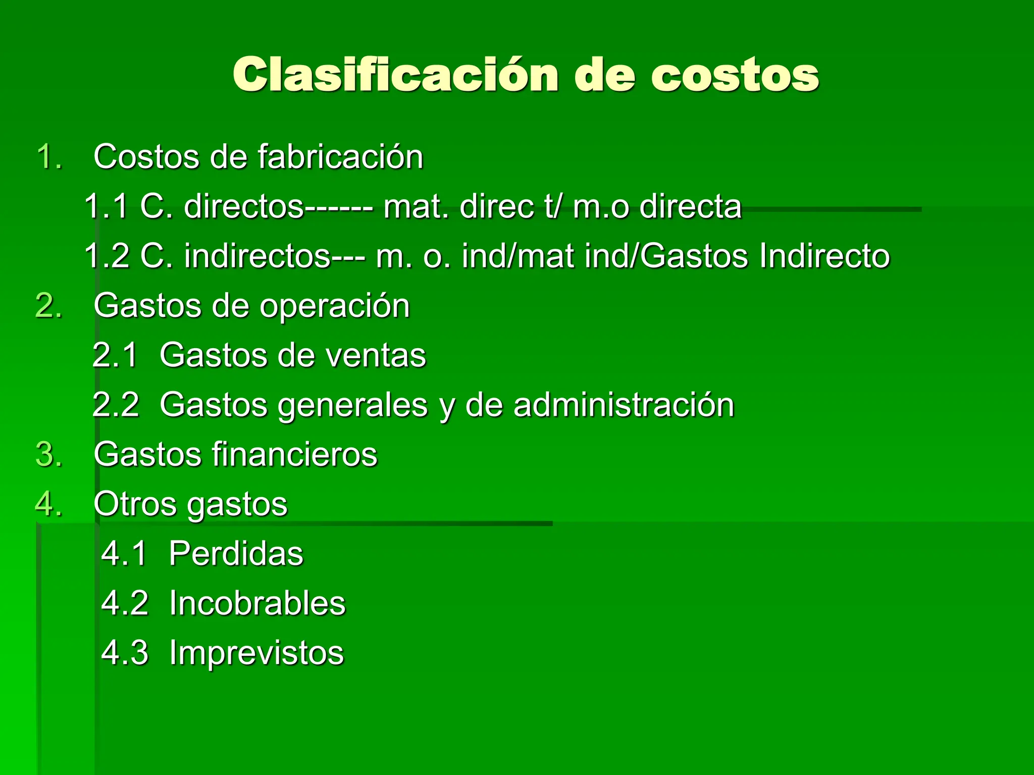 Clasificación de costos
1. Costos de fabricación
1.1 C. directos------ mat. direc t/ m.o directa
1.2 C. indirectos--- m. o. ind/mat ind/Gastos Indirecto
2. Gastos de operación
2.1 Gastos de ventas
2.2 Gastos generales y de administración
3. Gastos financieros
4. Otros gastos
4.1 Perdidas
4.2 Incobrables
4.3 Imprevistos
 