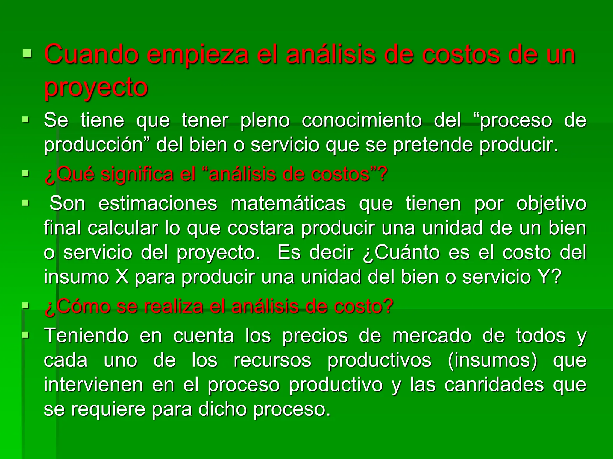  Cuando empieza el análisis de costos de un
proyecto
 Se tiene que tener pleno conocimiento del “proceso de
producción” del bien o servicio que se pretende producir.
 ¿Qué significa el “análisis de costos”?
 Son estimaciones matemáticas que tienen por objetivo
final calcular lo que costara producir una unidad de un bien
o servicio del proyecto. Es decir ¿Cuánto es el costo del
insumo X para producir una unidad del bien o servicio Y?
 ¿Cómo se realiza el análisis de costo?
 Teniendo en cuenta los precios de mercado de todos y
cada uno de los recursos productivos (insumos) que
intervienen en el proceso productivo y las canridades que
se requiere para dicho proceso.
 