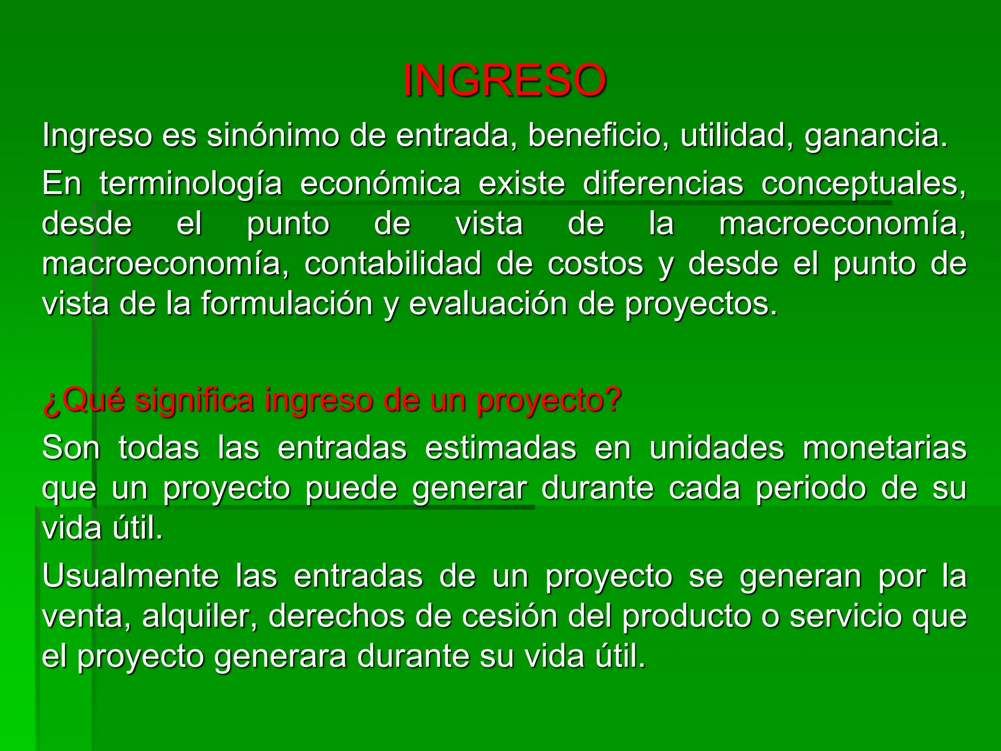 INGRESO
Ingreso es sinónimo de entrada, beneficio, utilidad, ganancia.
En terminología económica existe diferencias conceptuales,
desde el punto de vista de la macroeconomía,
macroeconomía, contabilidad de costos y desde el punto de
vista de la formulación y evaluación de proyectos.
¿Qué significa ingreso de un proyecto?
Son todas las entradas estimadas en unidades monetarias
que un proyecto puede generar durante cada periodo de su
vida útil.
Usualmente las entradas de un proyecto se generan por la
venta, alquiler, derechos de cesión del producto o servicio que
el proyecto generara durante su vida útil.
 