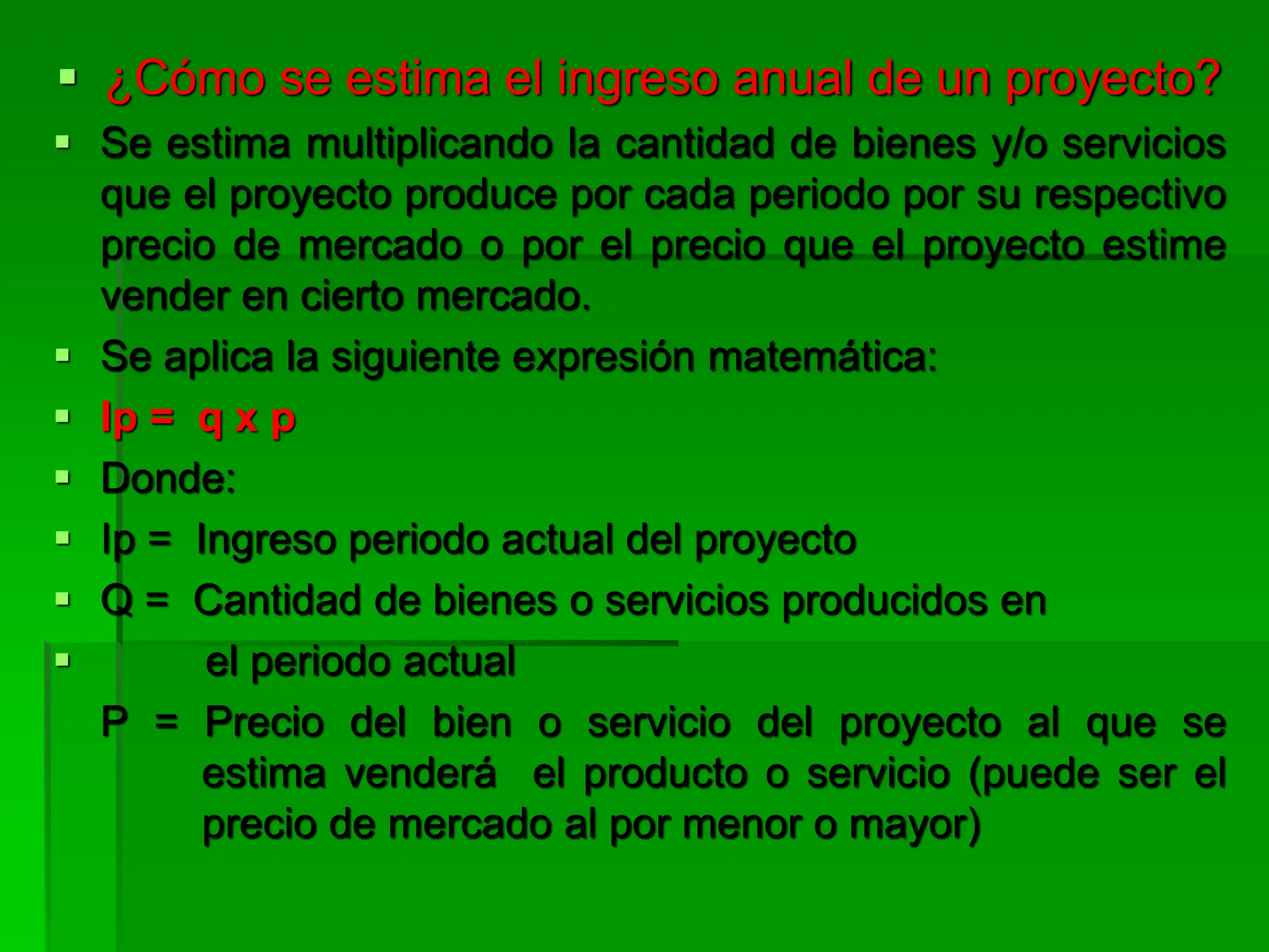  ¿Cómo se estima el ingreso anual de un proyecto?
 Se estima multiplicando la cantidad de bienes y/o servicios
que el proyecto produce por cada periodo por su respectivo
precio de mercado o por el precio que el proyecto estime
vender en cierto mercado.
 Se aplica la siguiente expresión matemática:
 Ip = q x p
 Donde:
 Ip = Ingreso periodo actual del proyecto
 Q = Cantidad de bienes o servicios producidos en
 el periodo actual
P = Precio del bien o servicio del proyecto al que se
estima venderá el producto o servicio (puede ser el
precio de mercado al por menor o mayor)
 