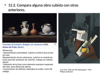 • 12.2. Compara alguna obra cubista con otras12.2. Compara alguna obra cubista con otras
anteriores.anteriores.
Juan Gris, 'Still Life with Newspaper,' 1916,
Phillips Collection
- Diferencias:
- -representación profundidad: cubismo combina dos puntos
de vista.
- Representación de los volúmenes, cubirmo no modula los
tonos para dar sensación de volumen, trabaja con colores
planos.
- -Utilización de la línea como elemento expresivo separada
del color, para diferenciar planos.
- -Incorporación de distintos materiales al cuadro, inicio del
collage.
 