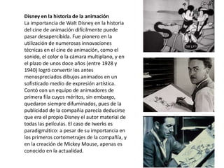Disney en la historia de la animación
La importancia de Walt Disney en la historia
del cine de animación difícilmente puede
pasar desapercibida. Fue pionero en la
utilización de numerosas innovaciones
técnicas en el cine de animación, como el
sonido, el color o la cámara multiplano, y en
el plazo de unos doce años (entre 1928 y
1940) logró convertir los antes
menospreciados dibujos animados en un
sofisticado medio de expresión artística.
Contó con un equipo de animadores de
primera fila cuyos méritos, sin embargo,
quedaron siempre difuminados, pues de la
publicidad de la compañía parecía deducirse
que era el propio Disney el autor material de
todas las películas. El caso de Iwerks es
paradigmático: a pesar de su importancia en
los primeros cortometrajes de la compañía, y
en la creación de Mickey Mouse, apenas es
conocido en la actualidad.
 