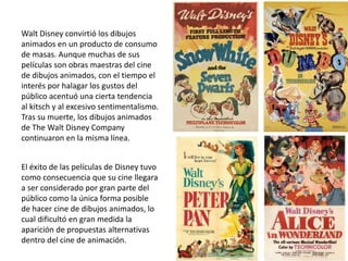 Walt Disney convirtió los dibujos
animados en un producto de consumo
de masas. Aunque muchas de sus
películas son obras maestras del cine
de dibujos animados, con el tiempo el
interés por halagar los gustos del
público acentuó una cierta tendencia
al kitsch y al excesivo sentimentalismo.
Tras su muerte, los dibujos animados
de The Walt Disney Company
continuaron en la misma línea.
El éxito de las películas de Disney tuvo
como consecuencia que su cine llegara
a ser considerado por gran parte del
público como la única forma posible
de hacer cine de dibujos animados, lo
cual dificultó en gran medida la
aparición de propuestas alternativas
dentro del cine de animación.
 