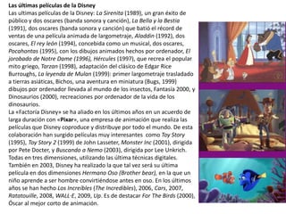 Las últimas películas de la Disney
Las ultimas películas de la Disney: La Sirenita (1989), un gran éxito de
público y dos oscares (banda sonora y canción), La Bella y la Bestia
(1991), dos oscares (banda sonora y canción) que batió el récord de
ventas de una película animada de largometraje, Aladdin (1992), dos
oscares, El rey león (1994), concebida como un musical, dos oscares,
Pocahontas (1995), con los dibujos animados hechos por ordenador, El
jorobado de Notre Dame (1996), Hércules (1997), que recrea el popular
mito griego, Tarzan (1998), adaptación del clásico de Edgar Rice
Burroughs, La leyenda de Mulan (1999): primer largometraje trasladado
a tierras asiáticas, Bichos, una aventura en miniatura (Bugs, 1999)
dibujos por ordenador llevada al mundo de los insectos, Fantasía 2000, y
Dinosaurios (2000), recreaciones por ordenador de la vida de los
dinosaurios.
La «Factoría Disney» se ha aliado en los últimos años en un acuerdo de
larga duración con «Pixar», una empresa de animación que realiza las
películas que Disney coproduce y distribuye por todo el mundo. De esta
colaboración han surgido películas muy interesantes como Toy Story
(1995), Toy Story 2 (1999) de John Lasseter, Monster Inc (2001), dirigida
por Pete Docter, y Buscando a Nemo (2003), dirigida por Lee Unkrich.
Todas en tres dimensiones, utilizando las última técnicas digitales.
También en 2003, Disney ha realizado la que tal vez será su última
película en dos dimensiones Hermano Oso (Brother bear), en la que un
niño aprende a ser hombre convirtiéndose antes en oso. En los últimos
años se han hecho Los Increíbles (The Incredibles), 2006, Cars, 2007,
Ratatouille, 2008, WALL·E, 2009, Up. Es de destacar For The Birds (2000),
Óscar al mejor corto de animación.
 