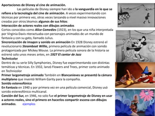 Aportaciones de Disney al cine de animación.
Las películas de Disney siempre han ido a la vanguardia en lo que se
refiere a la tecnología del cine de animación. A veces experimentando con
técnicas por primera vez, otras veces lanzando a nivel masivo innovaciones
creadas por otros.Veamos algunos de sus hitos:
Interacción de actores reales con dibujos animados
Cortos conocidos como Alice Comedies (1923), en los que una niña interpretada
por Virginia Davis nteractuaba con personajes animados de un mundo de
fantasía y con su gato, llamado Julius.
Sincronización de imagen y sonido en animación En 1928 Disney estrenó el
revolucionario Steamboat Willie, primera película de animación con sonido
protagonizada por Mickey Mouse. La primera película sonora de la historia se
estrenó solo unos meses antes, en 1927 El cantor de Jazz
Technicolor
Dentro de su serie Silly Symphonies, Disney fue experimentando con distintas
temáticas y técnicas. En 1932, lanzó Flowers and Trees, primer corto animado
en Technicolor
Primer largometraje animado También en Blancanieves se presentó la cámara
multiplano que inventó William Garity para la compañía.
Sonido estereofónico
En Fantasía en 1940 y por primera vez en una película comercial, Disney usó
sonido estereofónico multicanal.
Canción del Sur, en 1946, no solo fue el primer largometraje de Disney en usar
a actores reales, sino el primero en hacerlos compartir escena con dibujos
animados. ejemplos
 