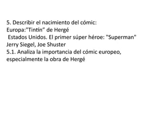 5. Describir el nacimiento del cómic:
Europa:"Tintín” de Hergé
Estados Unidos. El primer súper héroe: "Superman"
Jerry Siegel, Joe Shuster
5.1. Analiza la importancia del cómic europeo,
especialmente la obra de Hergé
 