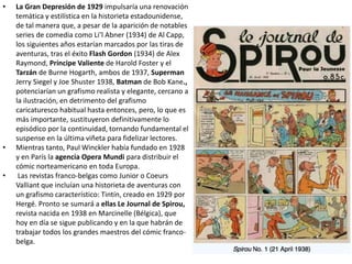 • La Gran Depresión de 1929 impulsaría una renovación
temática y estilística en la historieta estadounidense,
de tal manera que, a pesar de la aparición de notables
series de comedia como Li’l Abner (1934) de Al Capp,
los siguientes años estarían marcados por las tiras de
aventuras, tras el éxito Flash Gordon (1934) de Alex
Raymond, Príncipe Valiente de Harold Foster y el
Tarzán de Burne Hogarth, ambos de 1937, Superman
Jerry Siegel y Joe Shuster 1938, Batman de Bob Kane.,
potenciarían un grafismo realista y elegante, cercano a
la ilustración, en detrimento del grafismo
caricaturesco habitual hasta entonces, pero, lo que es
más importante, sustituyeron definitivamente lo
episódico por la continuidad, tornando fundamental el
suspense en la última viñeta para fidelizar lectores.
• Mientras tanto, Paul Winckler había fundado en 1928
y en París la agencia Opera Mundi para distribuir el
cómic norteamericano en toda Europa.
• Las revistas franco-belgas como Junior o Coeurs
Valliant que incluían una historieta de aventuras con
un grafismo característico: Tintín, creado en 1929 por
Hergé. Pronto se sumará a ellas Le Journal de Spirou,
revista nacida en 1938 en Marcinelle (Bélgica), que
hoy en día se sigue publicando y en la que habrán de
trabajar todos los grandes maestros del cómic franco-
belga.
 