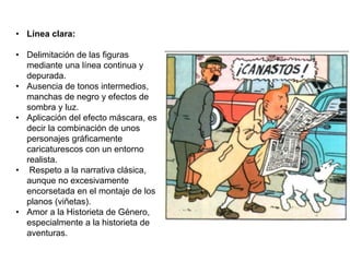 • Línea clara:
• Delimitación de las figuras
mediante una línea continua y
depurada.
• Ausencia de tonos intermedios,
manchas de negro y efectos de
sombra y luz.
• Aplicación del efecto máscara, es
decir la combinación de unos
personajes gráficamente
caricaturescos con un entorno
realista.
• Respeto a la narrativa clásica,
aunque no excesivamente
encorsetada en el montaje de los
planos (viñetas).
• Amor a la Historieta de Género,
especialmente a la historieta de
aventuras.
 