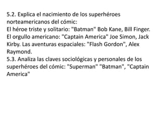 5.2. Explica el nacimiento de los superhéroes
norteamericanos del cómic:
El héroe triste y solitario: "Batman" Bob Kane, Bill Finger.
El orgullo americano: "Captain America" Joe Simon, Jack
Kirby. Las aventuras espaciales: "Flash Gordon", Alex
Raymond.
5.3. Analiza las claves sociológicas y personales de los
superhéroes del cómic: "Superman" "Batman", "Captain
America"
 