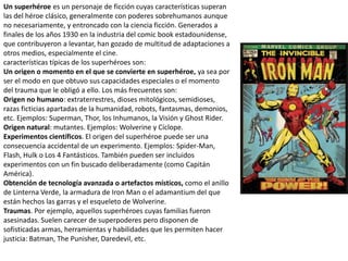 Un superhéroe es un personaje de ficción cuyas características superan
las del héroe clásico, generalmente con poderes sobrehumanos aunque
no necesariamente, y entroncado con la ciencia ficción. Generados a
finales de los años 1930 en la industria del comic book estadounidense,
que contribuyeron a levantar, han gozado de multitud de adaptaciones a
otros medios, especialmente el cine.
características típicas de los superhéroes son:
Un origen o momento en el que se convierte en superhéroe, ya sea por
ser el modo en que obtuvo sus capacidades especiales o el momento
del trauma que le obligó a ello. Los más frecuentes son:
Origen no humano: extraterrestres, dioses mitológicos, semidioses,
razas ficticias apartadas de la humanidad, robots, fantasmas, demonios,
etc. Ejemplos: Superman, Thor, los Inhumanos, la Visión y Ghost Rider.
Origen natural: mutantes. Ejemplos: Wolverine y Cíclope.
Experimentos científicos. El origen del superhéroe puede ser una
consecuencia accidental de un experimento. Ejemplos: Spider-Man,
Flash, Hulk o Los 4 Fantásticos. También pueden ser incluidos
experimentos con un fin buscado deliberadamente (como Capitán
América).
Obtención de tecnología avanzada o artefactos místicos, como el anillo
de Linterna Verde, la armadura de Iron Man o el adamantium del que
están hechos las garras y el esqueleto de Wolverine.
Traumas. Por ejemplo, aquellos superhéroes cuyas familias fueron
asesinadas. Suelen carecer de superpoderes pero disponen de
sofisticadas armas, herramientas y habilidades que les permiten hacer
justicia: Batman, The Punisher, Daredevil, etc.
 
