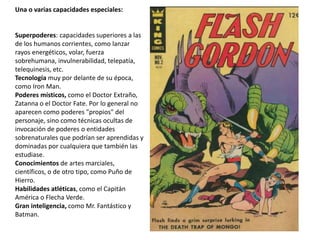 Una o varias capacidades especiales:
Superpoderes: capacidades superiores a las
de los humanos corrientes, como lanzar
rayos energéticos, volar, fuerza
sobrehumana, invulnerabilidad, telepatía,
telequinesis, etc.
Tecnología muy por delante de su época,
como Iron Man.
Poderes místicos, como el Doctor Extraño,
Zatanna o el Doctor Fate. Por lo general no
aparecen como poderes "propios" del
personaje, sino como técnicas ocultas de
invocación de poderes o entidades
sobrenaturales que podrían ser aprendidas y
dominadas por cualquiera que también las
estudiase.
Conocimientos de artes marciales,
científicos, o de otro tipo, como Puño de
Hierro.
Habilidades atléticas, como el Capitán
América o Flecha Verde.
Gran inteligencia, como Mr. Fantástico y
Batman.
 