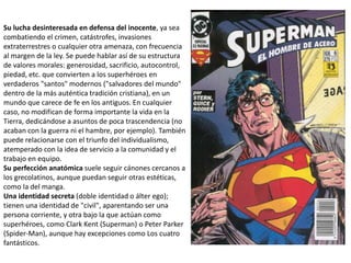 Su lucha desinteresada en defensa del inocente, ya sea
combatiendo el crimen, catástrofes, invasiones
extraterrestres o cualquier otra amenaza, con frecuencia
al margen de la ley. Se puede hablar así de su estructura
de valores morales: generosidad, sacrificio, autocontrol,
piedad, etc. que convierten a los superhéroes en
verdaderos "santos" modernos ("salvadores del mundo"
dentro de la más auténtica tradición cristiana), en un
mundo que carece de fe en los antiguos. En cualquier
caso, no modifican de forma importante la vida en la
Tierra, dedicándose a asuntos de poca trascendencia (no
acaban con la guerra ni el hambre, por ejemplo). También
puede relacionarse con el triunfo del individualismo,
atemperado con la idea de servicio a la comunidad y el
trabajo en equipo.
Su perfección anatómica suele seguir cánones cercanos a
los grecolatinos, aunque puedan seguir otras estéticas,
como la del manga.
Una identidad secreta (doble identidad o álter ego);
tienen una identidad de "civil", aparentando ser una
persona corriente, y otra bajo la que actúan como
superhéroes, como Clark Kent (Superman) o Peter Parker
(Spider-Man), aunque hay excepciones como Los cuatro
fantásticos.
 