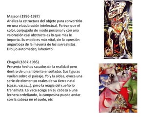 Masson (1896-1987)
Analiza la estructura del objeto para convertirlo
en una elucubración intelectual. Parece que el
color, conjugado de modo personal y con una
valoración casi abstracta es lo que más le
importa. Su modo es más vital, sin la opresión
angustiosa de la mayoría de los surrealistas.
Dibujo automático, laberinto.
Chagall (1887-1985)
Presenta hechos sacados de la realidad pero
dentro de un ambiente ensoñador. Sus figuras
vuelan sobre el paisaje. Yo y la aldea, evoca una
serie de elementos reales de su tierra natal
(casas, vacas...), pero la magia del sueño lo
transmuta. La vaca acoge en su cabeza a una
lechera ordeñando, la campesina puede andar
con la cabeza en el suelo, etc
 