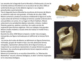 Las secuelas de la Segunda Guerra Mundial, el Holocausto y la era de
la bomba atómica infundieron en la escultura de los años 1940 un
sentimiento de que el arte debería regresar a sus orígenes
preculturales y prerracionales.
Tras la Segunda Guerra Mundial las esculturas de bronces de Moore
se volvieron cada vez más grandes. A finales de los años 1940,
Moore comenzó a producir esculturas moldeando la figura en arcilla
o yeso antes de terminar el trabajo en bronce usando la técnica de la
cera perdida o en arena. En su hogar en Much Hadham, Moore
coleccionó una variedad de objetos naturales: cráneos, madera
flotante, guijarros, piedras y conchas, los cuales servían de
inspiración para formas orgánicas. Para sus trabajos más grandes
Moore creaba modelos a escala antes de realizar el molde final y
fundir la pieza.
Durante los años 1950 Moore empezó a recibir más encargos,
incluyendo una figura reclinada para el edificio de la Unesco París
1957
Los temas de la obra de Moore se definieron en figuras femeninas,
reclinadas, grupos de madre e hijo y las más abstractas formas
encajadas, representan abstracciones de la figura humana, La
mayoría de sus esculturas representan el cuerpo femenino y grupos
familiares. Sus esculturas generalmente tienen espacios vacíos y
formas onduladas.
Moore en lo esencial es un escultor biomórfico. La “Abstracción
Biomórfica” recurre a formas biológicas, es decir a formas inspiradas
en la naturaleza biológica.
 
