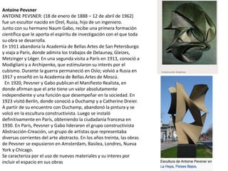 Antoine Pevsner
ANTOINE PEVSNER: (18 de enero de 1888 – 12 de abril de 1962)
fue un escultor nacido en Orel, Rusia, hijo de un ingeniero.
Junto con su hermano Naum Gabo, recibe una primera formación
científica que le aporta el espíritu de investigación con el que toda
su obra se desarrolla.
En 1911 abandona la Academia de Bellas Artes de San Petersburgo
y viaja a París, donde admira los trabajos de Delaunay, Gleizes,
Metzinger y Léger. En una segunda visita a París en 1913, conoció a
Modigliani y a Archipenko, que estimularon su interés por el
cubismo. Durante la guerra permaneció en Oslo; volvió a Rusia en
1917 y enseñó en la Academia de Bellas Artes de Moscú.
En 1920, Pevsner y Gabo publican el Manifiesto Realista, en
donde afirman que el arte tiene un valor absolutamente
independiente y una función que desempeñar en la sociedad. En
1923 visitó Berlín, donde conoció a Duchamp y a Catherine Dreier.
A partir de su encuentro con Duchamp, abandonó la pintura y se
volcó en la escultura constructivista. Luego se instaló
definitivamente en París, obteniendo la ciudadanía francesa en
1930. En París, Pevsner y Gabo lideraron el grupo constructivista
Abstracción-Creación, un grupo de artistas que representaba
diversas corrientes del arte abstracto. En los años treinta, las obras
de Pevsner se expusieron en Amsterdam, Basilea, Londres, Nueva
York y Chicago.
Se caracteriza por el uso de nuevos materiales y su interes por
incluir el espacio en sus obras
 