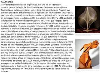 NAUM GABO
Escultor estadounidense de origen ruso. Fue uno de los líderes del
constructivismo del siglo XX. Nació en Briansk y cambió su nombre (Naum
Pevsner) para evitar confusiones con el de su hermano, Antoine Pevsner, que
también era artista. Estudió medicina e ingeniería en Munich entre 1910 y 1914,
pero este año comenzó a crear bustos y cabezas de inspiración cubista realizados
en láminas de metal recortado, cartón o celuloide. Entre 1917 y 1922, participó en
la fundación del movimiento constructivista en Moscú, que abogaba por la
construcción de esculturas a partir de materiales industriales en vez de utilizar el
tradicional tallado en piedra o vaciado en bronce. En 1920 publicó junto con su
hermano el Manifiesto Realista, que preconizaba la utilización de formas artísticas
nuevas, basadas en el espacio y el tiempo, trazando las líneas fundamentales de lo
que se conocería como constructivismo; al amparo de estas teorías realizó varias
obras, con partes dotadas de movimiento, a las que denominó esculturas
cinéticas. Vivió en Alemania entre 1922 y 1932 y allí ejecutó piezas que se
caracterizan por su calidad arquitectónica monumental, como la Columna (1923,
Museo de Arte Moderno, Nueva York), de cristal, metal y plástico. Durante la II
Guerra Mundial continuó produciendo en Londres obras de esas características,
como Construcción lineal, variación (1943, Colección Phillips, Washington), en la
que hay un espacio oval trazado por unas formas plásticas nítidas que, a su vez,
están delicadamente entretejidas con unos planos de intersección en hilos de
nailon. En 1946 se afincó en Estados Unidos. Una de sus obras más notables es un
monumento de tamaño colosal, 26 metros, en forma de árbol, de 1957, que le
encargaron para el Edificio Bijenkorf de Rotterdam (Holanda), recuerdo a los
caídos durante la destrucción de la ciudad por los nazis en 1940. Su última obra
importante, realizada en 1976, fue la fuente del hospital de Santo Tomás en
Londres.
 