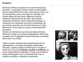 Suspense.
Hitchcock definía el suspense en una entrevista para
televisión: «supóngase usted, le decía al entrevistador,
que los espectadores han visto, antes de que usted y yo
nos sentáramos, que un terrorista ha colocado una
bomba debajo de esta mesa. Mientras nosotros
hablamos tranquilamente de fútbol, ellos estarán
solamente pensando cuándo explorará la bomba. El
suspende es la sensación que tiene el espectador de
que está en posesión de una información que el actor
desconoce, de que algo va a pasar y está esperando
que pase».
Se dice con frecuencia que más que dirigir películas,
Hitchcock, dirigía a los propios espectadores. Decía que
el público era un gigantesco instrumento que el cineasta
podía tocar a su antojo.
Daba una gran importancia al subconsciente de los
espectadores y al empleo de efectos subliminales.
Para ello, el genio creativo de Hitchcock se expresa a
través de una serie de efectos visuales o auditivos, de
trucos sorprendentes destinados a hacer que el público
quede sobrecogido o se ría nerviosamente. Fue un
creador de efectos, criticados furiosamente.
 