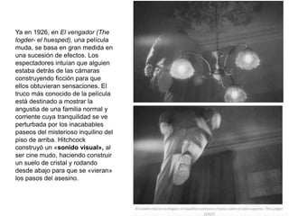 Ya en 1926, en El vengador (The
logder- el huesped), una película
muda, se basa en gran medida en
una sucesión de efectos. Los
espectadores intuían que alguien
estaba detrás de las cámaras
construyendo ficción para que
ellos obtuvieran sensaciones. El
truco más conocido de la película
está destinado a mostrar la
angustia de una familia normal y
corriente cuya tranquilidad se ve
perturbada por los inacabables
paseos del misterioso inquilino del
piso de arriba. Hitchcock
construyó un «sonido visual», al
ser cine mudo, haciendo construir
un suelo de cristal y rodando
desde abajo para que se «vieran»
los pasos del asesino.
 