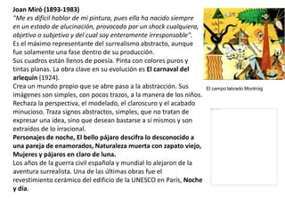 Joan Miró (1893-1983)
"Me es difícil hablar de mi pintura, pues ella ha nacido siempre
en un estado de alucinación, provocado por un shock cualquiera,
objetivo o subjetivo y del cual soy enteramente irresponsable".
Es el máximo representante del surrealismo abstracto, aunque
fue solamente una fase dentro de su producción.
Sus cuadros están llenos de poesía. Pinta con colores puros y
tintas planas. La obra clave en su evolución es El carnaval del
arlequín (1924).
Crea un mundo propio que se abre paso a la abstracción. Sus
imágenes son simples, con pocos trazos, a la manera de los niños.
Rechaza la perspectiva, el modelado, el claroscuro y el acabado
minucioso. Traza signos abstractos, simples, que no tratan de
expresar una idea, sino que desean bastarse a sí mismos y son
extraídos de lo irracional.
Personajes de noche, El bello pájaro descifra lo desconocido a
una pareja de enamorados, Naturaleza muerta con zapato viejo,
Mujeres y pájaros en claro de luna.
Los años de la guerra civil española y mundial lo alejaron de la
aventura surrealista. Una de las últimas obras fue el
revestimiento cerámico del edificio de la UNESCO en París, Noche
y día.
El campo labrado Montroig
 