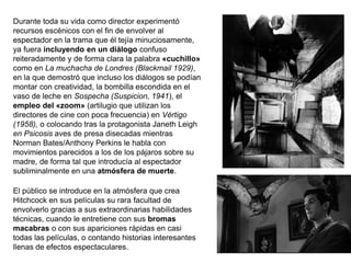 Durante toda su vida como director experimentó
recursos escénicos con el fin de envolver al
espectador en la trama que él tejía minuciosamente,
ya fuera incluyendo en un diálogo confuso
reiteradamente y de forma clara la palabra «cuchillo»
como en La muchacha de Londres (Blackmail 1929),
en la que demostró que incluso los diálogos se podían
montar con creatividad, la bombilla escondida en el
vaso de leche en Sospecha (Suspicion, 1941), el
empleo del «zoom» (artilugio que utilizan los
directores de cine con poca frecuencia) en Vértigo
(1958), o colocando tras la protagonista Janeth Leigh
en Psicosis aves de presa disecadas mientras
Norman Bates/Anthony Perkins le habla con
movimientos parecidos a los de los pájaros sobre su
madre, de forma tal que introducía al espectador
subliminalmente en una atmósfera de muerte.
El público se introduce en la atmósfera que crea
Hitchcock en sus películas su rara facultad de
envolverlo gracias a sus extraordinarias habilidades
técnicas, cuando le entretiene con sus bromas
macabras o con sus apariciones rápidas en casi
todas las películas, o contando historias interesantes
llenas de efectos espectaculares.
 