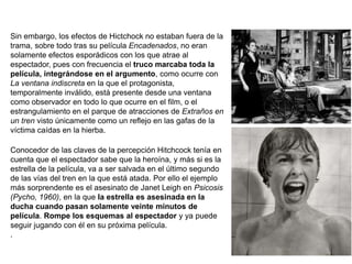 Sin embargo, los efectos de Hictchock no estaban fuera de la
trama, sobre todo tras su película Encadenados, no eran
solamente efectos esporádicos con los que atrae al
espectador, pues con frecuencia el truco marcaba toda la
película, integrándose en el argumento, como ocurre con
La ventana indiscreta en la que el protagonista,
temporalmente inválido, está presente desde una ventana
como observador en todo lo que ocurre en el film, o el
estrangulamiento en el parque de atracciones de Extraños en
un tren visto únicamente como un reflejo en las gafas de la
víctima caídas en la hierba.
Conocedor de las claves de la percepción Hitchcock tenía en
cuenta que el espectador sabe que la heroína, y más si es la
estrella de la película, va a ser salvada en el último segundo
de las vías del tren en la que está atada. Por ello el ejemplo
más sorprendente es el asesinato de Janet Leigh en Psicosis
(Pycho, 1960), en la que la estrella es asesinada en la
ducha cuando pasan solamente veinte minutos de
película. Rompe los esquemas al espectador y ya puede
seguir jugando con él en su próxima película.
.
 