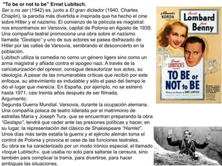 "To be or not to be” Ernst Lubitsch.
Ser o no ser (1942) es, junto a El gran dictador (1940, Charles
Chaplin), la parodia más divertida e inspirada que ha hecho el cine
sobre Hitler y el nazismo. El comienzo de la película es magistral:
nos encontramos en Varsovia, capital de Polonia en Agosto de 1939.
Una compañía teatral promociona una obra sobre el nazismo
llamada “Gestapo” y uno de sus actores se pasea disfrazado de
Hitler por las calles de Varsovia, sembrando el desconcierto en la
población.
Lubitsch utiliza la comedia no como un género ligero sino como un
arma magistral y afilada contra el apogeo nazi. A través de la
caricaturización del opresor, consigue desautorizar sus actos, su
ideología. A pesar de las innumerables críticas que recibió por este
enfoque, su atrevimiento es indudable y sólo el paso del tiempo le
dio el lugar que merecía. En España, por ejemplo, no se estrenó
hasta 1971, casi treinta años después de ser filmada.
Argumento:
Segunda Guerra Mundial. Varsovia, durante la ocupación alemana.
Una compañía polaca de teatro liderada por el matrimonio de
estrellas María y Joseph Tura, que se encuentran preparando la obra
“Gestapo”, tendrá que ceder ante las presiones políticas y hacer, en
su lugar, la representación del clásico de Shakespeare “Hamlet”.
Unos días más tarde estalla la guerra y el ejército alemán toma el
control de Polonia y provoca el cese de las funciones teatrales.
Su obra se ha caracterizado por un modo irónico especial, el llamado
«toque Lubitsch», que usaba no solo para saltarse la censura, sino
también para complicar la trama, para divertirse, para hacer
ambiguas las situaciones.
 