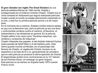 El gran dictador (en inglés The Great Dictator) es una
película estadounidense de 1940 escrita, dirigida y
protagonizada por el británico Charles Chaplin. Chaplin era el
único cineasta en Hollywood que seguía realizando películas
mudas cuando el sonido ya estaba plenamente implantado en
el cine, y esta fue su primera película sonora y la de mayor
éxito.
En el momento de su estreno, Estados Unidos todavía estaba
en paz con la Alemania nazi, pero la película ya era una feroz
y controvertida condena contra el nazismo, el fascismo, el
antisemitismo y las dictaduras en general. En la película,
Chaplin define a los nazis como "hombres-máquinas, con
cerebros y corazones de máquinas".
Chaplin interpreta dos papeles, el del dictador Adenoid Hynkel
(clara parodia de Adolf Hitler) y el del barbero judío. Este
último guarda muchas similitudes con el personaje más
famoso de Chaplin, el vagabundo Charlot. Aunque no se
especifica si se trata de él o no, generalmente se considera
que en esta película se produce la última aparición de Charlot.
El largometraje recibió cinco nominaciones en la 13.ª edición
de los Premios Óscar, sin embargo no ganó ninguno.
Esta película no se extreno en España hasta 1975 cuando
Franco murió
 
