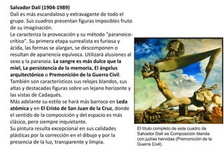 Salvador Dalí (1904-1989)
Dalí es más escandaloso y extravagante de todo el
grupo. Sus cuadros presentan figuras imposibles fruto
de su imaginación.
Le caracteriza la provocación y su método "paranoico-
crítico". Su primera etapa surrealista es furiosa y
ácida, las formas se alargan, se descomponen o
resultan de apariencia equívoca. Utilizará alusiones al
sexo y la paranoia. La sangre es más dulce que la
miel, La persistencia de la memoria, El ángelus
arquitectónico o Premonición de la Guerra Civil.
También son característicos sus relojes blandos, sus
altas y destacadas figuras sobre un lejano horizonte y
las vistas de Cadaqués.
Más adelante su estilo se hará más barroco en Leda
atómica y en El Cristo de San Juan de la Cruz, donde
el sentido de la composición y del espacio es más
clásico, pero siempre inquietante.
Su pintura resulta excepcional en sus calidades
plásticas por la corrección en el dibujo y por la
presencia de la luz, transparente y limpia.
El título completo de este cuadro de
Salvador Dalí es Composición blanda
con judías hervidas (Premonición de la
Guerra Civil).
 