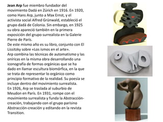 Jean Arp fue miembro fundador del
movimiento Dadá en Zúrich en 1916. En 1920,
como Hans Arp, junto a Max Ernst, y el
activista social Alfred Grünwald, estableció el
grupo dadá de Colonia. Sin embargo, en 1925
su obra apareció también en la primera
exposición del grupo surrealista en la Galerie
Pierre de París.
De este mismo año es su libro, conjunto con El
Lissitzky sobre «Los ismos en el arte».
Arp combina las técnicas de automatismo y las
oníricas en la misma obra desarrollando una
iconografía de formas orgánicas que se ha
dado en llamar escultura biomórfica, en la que
se trata de representar lo orgánico como
principio formativo de la realidad. Su poesía se
incluye dentro del movimiento surrealista.
En 1926, Arp se traslada al suburbio de
Meudon en París. En 1931, rompe con el
movimiento surrealista y funda la Abstracción-
creación, trabajando con el grupo parisino
Abstracción-creación y editando en la revista
Transition.
 