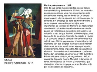 Chirico
Hector y Andromaca 1917
Hector y Andromaca 1917
Una de sus obras más conocidas es este lienzo
llamado Héctor y Andrómaca. El título es revelador
puesto que a simple vista nos encontramos ante
dos sencillos maniquíes en medio de un amplio
espacio vacío, donde apenas se insinúan un par de
edificios. Sin embargo se trata del héroe troyano y
de su esposa, dos de los personajes más
importantes de la Ilíada de Homero. Es fácil pensar
que nos encontramos ante el momento en que la
pareja se ve forzada a despedirse sin saber si se
volverán a ver, ya que Aquiles, el héroe aqueo, tras
la muerte de su amigo Patroclo, ha retado a Héctor
a un combate singular del que sólo uno de los dos
saldrá vivo. Chirico logra captar el dramatismo del
momento con dos simples maniquíes que intentan
abrazarse, tocarse, acariciarse, algo que resulta,
evidentemente, tarea imposible. No es casual que
el artista pintase dos versiones de este cuadro en
fechas tan concretas, el primero en 1917 durante la
Primera Guerra Mundial, el segundo en 1945 al
acabar la Segunda Guerra Mundial; ni tampoco el
tema, la despedida de Héctor y Andrómaca, que
simbolizan el amor conyugal, el amor familiar, roto
por los desastres de la guerra..
 