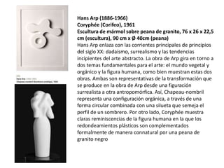 Hans Arp (1886-1966)
Coryphée (Corifeo), 1961
Escultura de mármol sobre peana de granito, 76 x 26 x 22,5
cm (escultura), 90 cm x Ø 40cm (peana)
Hans Arp enlaza con las corrientes principales de principios
del siglo XX: dadaísmo, surrealismo y las tendencias
incipientes del arte abstracto. La obra de Arp gira en torno a
dos temas fundamentales para el arte: el mundo vegetal y
orgánico y la figura humana, como bien muestran estas dos
obras. Ambas son representativas de la transformación que
se produce en la obra de Arp desde una figuración
surrealista a otra antropomórfica. Así, Chapeau-nombril
representa una configuración orgánica, a través de una
forma circular combinada con una silueta que semeja el
perfil de un sombrero. Por otro lado, Coryphée muestra
claras reminiscencias de la figura humana en la que los
redondeamientos plásticos son complementados
formalmente de manera connatural por una peana de
granito negro
 