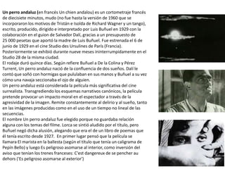 Un perro andaluz (en francés Un chien andalou) es un cortometraje francés
de diecisiete minutos, mudo (no fue hasta la versión de 1960 que se
incorporaron los motivos de Tristán e Isolda de Richard Wagner y un tango),
escrito, producido, dirigido e interpretado por Luis Buñuel en 1929 con la
colaboración en el guion de Salvador Dalí, gracias a un presupuesto de
25 000 pesetas que aportó la madre de Luis Buñuel. Fue estrenada el 6 de
junio de 1929 en el cine Studio des Ursulines de París (Francia).
Posteriormente se exhibió durante nueve meses ininterrumpidamente en el
Studio 28 de la misma ciudad.
El rodaje duró quince días. Según refiere Buñuel a De la Colina y Pérez
Turrent, Un perro andaluz nació de la confluencia de dos sueños. Dalí le
contó que soñó con hormigas que pululaban en sus manos y Buñuel a su vez
cómo una navaja seccionaba el ojo de alguien.
Un perro andaluz está considerada la película más significativa del cine
surrealista. Transgrediendo los esquemas narrativos canónicos, la película
pretende provocar un impacto moral en el espectador a través de la
agresividad de la imagen. Remite constantemente al delirio y al sueño, tanto
en las imágenes producidas como en el uso de un tiempo no lineal de las
secuencias.
El nombre Un perro andaluz fue elegido porque no guardaba relación
alguna con los temas del filme. Lorca se sintió aludido por el título, pero
Buñuel negó dicha alusión, alegando que era el de un libro de poemas que
él tenía escrito desde 1927. En primer lugar pensó que la película se
llamara El marista en la ballesta (según el título que tenía un caligrama de
Pepín Bello) y luego Es peligroso asomarse al interior, como inversión del
aviso que tenían los trenes franceses: C'est dangereux de se pencher au
dehors ('Es peligroso asomarse al exterior')
 